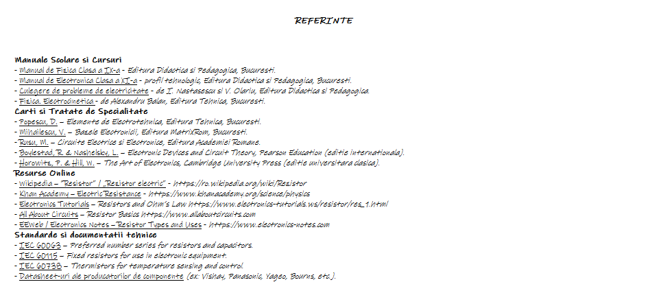 REFERINTE REZISTOR ELECTRIC, Manuale Scolare si Cursuri, Manual de Fizica Clasa a IX-a - Editura Didactica si Pedagogica, Bucuresti, Manual de Electronica Clasa a XI-a - profil tehnologic, Editura Didactica si Pedagogica, Bucuresti, Culegere de probleme de electricitate - de I. Nastasescu si V. Olariu, Editura Didactica si Pedagogica, Fizica. Electrocinetica - de Alexandru Balan, Editura Tehnica, Bucuresti, Carti si Tratate de Specialitate: Popescu, D. – Elemente de Electrotehnica, Editura Tehnica, Bucuresti, Mihailescu, V. – Bazele Electronicii, Editura MatrixRom, Bucuresti, Rusu, M. – Circuite Electrice si Electronice, Editura Academiei Romane, Boylestad, R. & Nashelsky, L. – Electronic Devices and Circuit Theory, Pearson Education (editie internationala), Horowitz, P. & Hill, W. – The Art of Electronics, Cambridge University Press (editie universitara clasica), Resurse Online: Wikipedia – “Resistor” / „Rezistor electric” https://ro.wikipedia.org/wiki/Rezistor, Khan Academy – Electric Resistance https://www.khanacademy.org/science/physics, Electronics Tutorials – Resistors and Ohm’s Law https://www.electronics-tutorials.ws/resistor/res_1.html, All About Circuits – Resistor Basics https://www.allaboutcircuits.com, EEWeb / Electronics Notes – Resistor Types and Uses https://www.electronics-notes.com, Standarde si documentatii tehnice: IEC 60063 – Preferred number series for resistors and capacitors, IEC 60115 – Fixed resistors for use in electronic equipment, IEC 60738 – Thermistors for temperature sensing and control, Datasheet-uri ale producatorilor de componente (ex: Vishay, Panasonic, Yageo, Bourns, etc.).